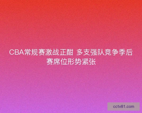 CBA常规赛激战正酣 多支强队竞争季后赛席位形势紧张