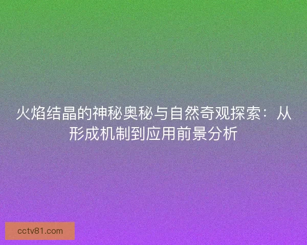 火焰结晶的神秘奥秘与自然奇观探索：从形成机制到应用前景分析
