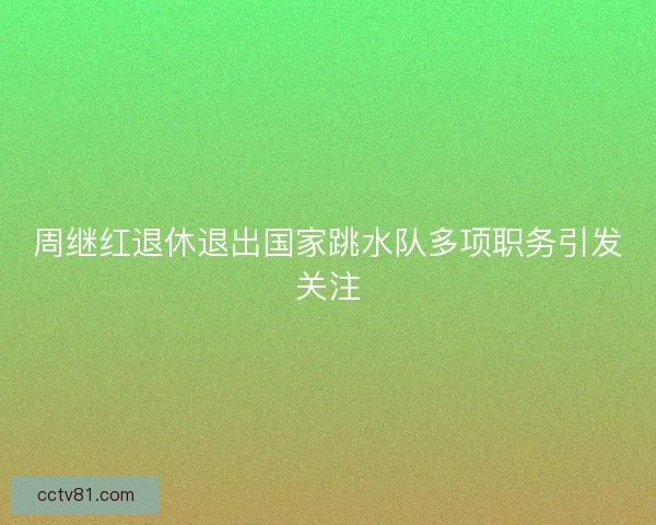 周继红退休退出国家跳水队多项职务引发关注