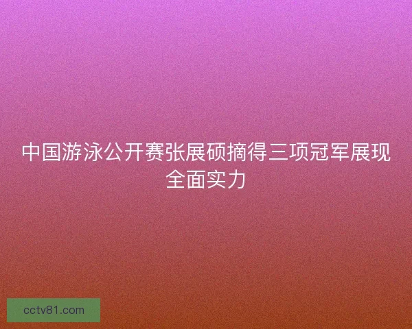 中国游泳公开赛张展硕摘得三项冠军展现全面实力